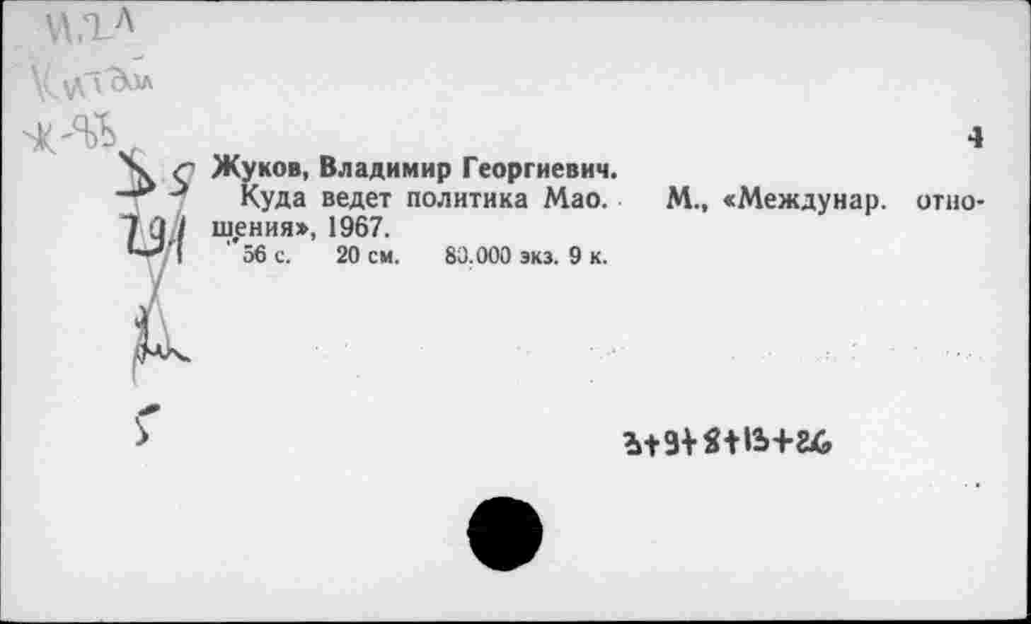 ﻿К с Жуков, Владимир Георгиевич. —** Куда ведет политика Мао. 1 (1/1 шения», 1967.
56 с. 20 см. 83.000 экз. 9 к.
4
М., «Междунар. отно-
мзш»ь+г&